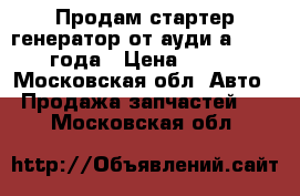 Продам стартер генератор от ауди а6 c5 2000года › Цена ­ 6 000 - Московская обл. Авто » Продажа запчастей   . Московская обл.